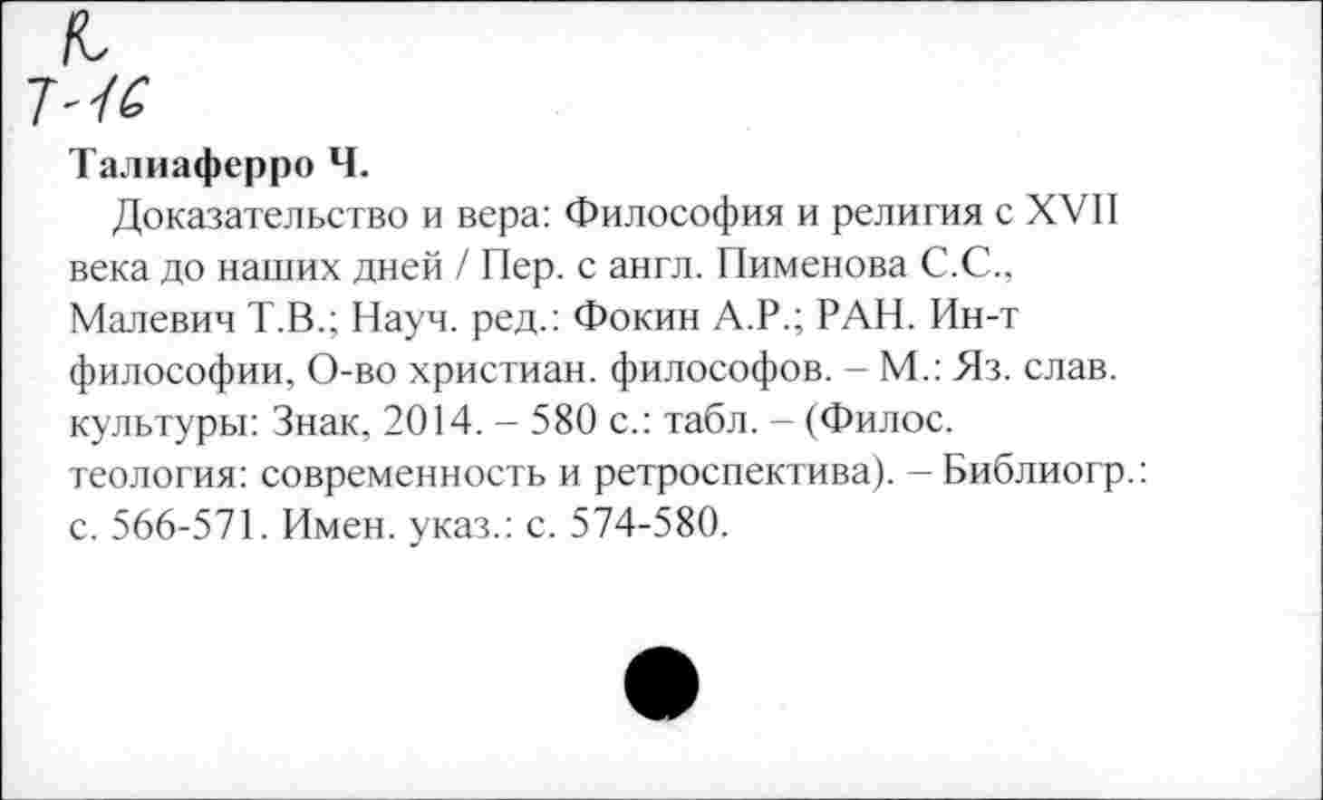 ﻿Талиаферро Ч.
Доказательство и вера: Философия и религия с XVII века до наших дней / Пер. с англ. Пименова С.С., Малевич Т.В.; Науч, ред.: Фокин А.Р.; РАН. Ин-т философии, О-во христиан, философов. - М.: Яз. слав, культуры: Знак, 2014. - 580 с.: табл. - (Филос. теология: современность и ретроспектива). — Библиогр.: с. 566-571. Имен, указ.: с. 574-580.